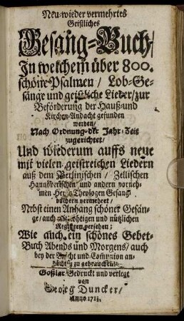 Neu-wieder vermehrtes Geistliches Gesang-Buch : In welchem über 800. schöne Psalmen, Lob-Gesänge und geistliche Lieder, zur Beförderung der Hauß- und Kirchen-Andacht gefunden werden ; Nach Ordnung der Jahr-Zeit zugerichtet, Und wiederum auffs neue mit vielen geistreichen Liedern auß dem Berlinischen, Zellischen Hannöverischen und andern vornehmen Herrn [?] Theologen Gesangbüchern vermehret ; Nebst einen Anhang schöner Gesänge, auch nöthigen [?] und nützlichen Registern versehen