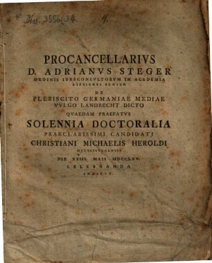 Procancellarius D. Adrianus Steger ... de plebiscito Germaniae mediae vulgo Landrecht dicto quaedam praefatus solennia doctoralia praeclarissimi candidadati Christiani Michaelis Heroldi ... die XXIII. Maii MDCCLXV celebranda indicit