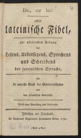 Dic, cur hic! oder lateinische Fibel : zur allerersten Uebung des Lesens, Uebersezens, Sprechens und Schreibens der lateinischen Sprache ; für di [!] unterste Klasse der Gelehrtenschulen und den häuslichen Unterricht ; Nebst einer Anweisung zum Gebrauche