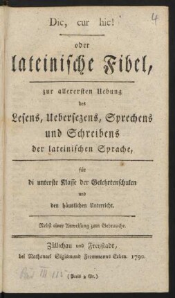 Dic, cur hic! oder lateinische Fibel : zur allerersten Uebung des Lesens, Uebersezens, Sprechens und Schreibens der lateinischen Sprache ; für di [!] unterste Klasse der Gelehrtenschulen und den häuslichen Unterricht ; Nebst einer Anweisung zum Gebrauche