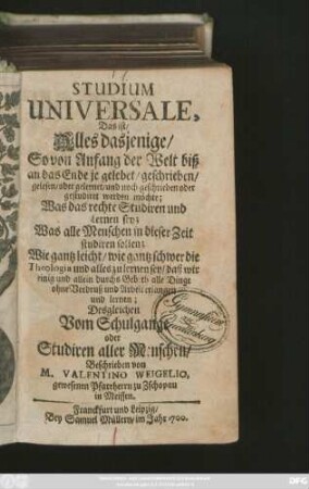 Studium Universale, Das ist/ Alles dasjenige/ So von Anfang der Welt biß an das Ende je gelebet/ geschrieben/ gelesen/ oder gelernet/ und noch geschrieben oder gestudiret werden möchte : Was das rechte Studiren und Lernen sey; Was alle Menschen in dieser Zeit studiren sollen; Wie gantz leicht/ wie gantz schwer die Theologia und alles zu lernen sey ...; Desgleichen Vom Schulgange oder Studiren aller Menschen