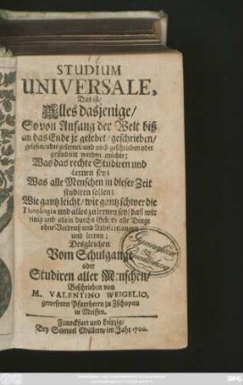 Studium Universale, Das ist/ Alles dasjenige/ So von Anfang der Welt biß an das Ende je gelebet/ geschrieben/ gelesen/ oder gelernet/ und noch geschrieben oder gestudiret werden möchte : Was das rechte Studiren und Lernen sey; Was alle Menschen in dieser Zeit studiren sollen; Wie gantz leicht/ wie gantz schwer die Theologia und alles zu lernen sey ...; Desgleichen Vom Schulgange oder Studiren aller Menschen