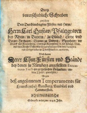 Drey unterschiedliche Schreiben zwischen Dem Durchlauchtigsten Fürsten und Herrn Herrn Carl Gustav Pfaltzgraven bey Rhein ... an einem; Und dann Derer Chur-Fürsten und Stände bey denen zu Nürnberg angestellten Executions-Tractaten anwesenden Gesandten andern Theils gewechselt Wegen deß angesonnenen Temperaments für Franckenthal Homburg Landstul und Hammerstein