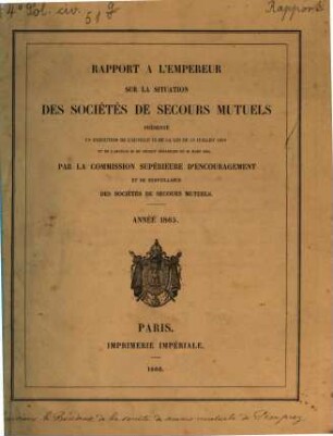 Rapport à l'Empereur sur la situation des sociétés de secours mutuels : présenté en exécution de l' art. 13 de la loi du 15 juillet 1850 ... par la commission supérieure d' encouragement et de surveillance des sociétés de secours mutuels ; année ..., 1865 (1866)