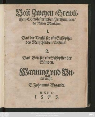 Voñ Zweyen Grewli=||chen/ Gottslesterlichen Jrrthümben/|| der Newen Manicheer.|| I.|| Das der Teufel sey ein Schöpffer || des Menschlichen Wesens.|| 2.|| Das Gott sey ein Schöpffer der || Sünden.|| Warnung vnd Vn=||terricht.|| D. Johannis Wigandi.||