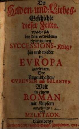 Die Helden- und Liebes-Geschichte dieser Zeiten : Welche sich bey dem verwichenen Spanischen Successions-Krieg, hin und wieder in Evropa zugetragen. Der Tugendhaften, Cvrievsen und Galanten Welt in einem Roman mit Kupfern ausgefertiget