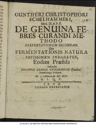 Guntheri Christophori Schelhammeri, Med. D. & P. P. De Genuina Febres Curandi Methodo Dissertationem Secundam, Qua Fermentationis Natura Potissimum Indagatur, Eodem Praeside defendet Philippus Adamus Gvolfgangus Sauber ... die 5. Martii MDCXCII ...