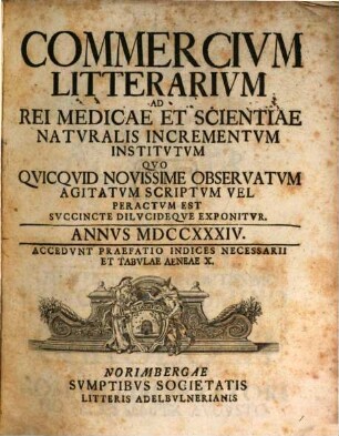 Commercivm litterarivm ad rei medicae et scientiae natvralis incrementvm institvtvm qvo qvicqvid novissime observatvm agitatvm scriptvm vel peractvm est svccinte dilvcideqve exponitvr. 1734