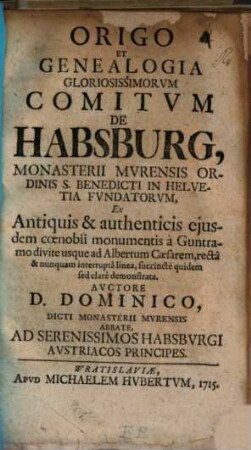 Origo Et Genealogia Gloriosissimorvm Comitvm De Habsburg, Monasterii Mvrensis Ordinis S. Benedicti In Helvetia Fvndatorvm : Ex Antiquis & authenticis ejusdem coenobii monumentis à Guntramo divite usque ad Albertum Caesarem, rectâ & nunquam interruptâ linea, succinctè quidem sed clarè demonstrata