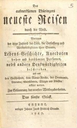 Des aufmerksamen Thüringers neueste Reisen durch die Welt : Worinnen der itzige Zustand der Höfe, die Verfassung und Merkwürdigkeiten ihrer Staaten, Lebens-Geschichte, Anecdoten hoher und berühmter Personen, nebst andern Denkwürdigkeiten beschrieben und aus den Geschichten, dem Natur-Reiche, der Oeconomie, Litteratur, Alterthümer, Münzen und Künsten erklärt werden ; Zur Erläuterung der neuesten Weltbegebenheiten, 5