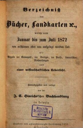Verzeichniß der Bücher, Landkarten &c., welche vom ... bis ... neu erschienen oder neu aufgelegt worden sind : mit Angabe der Seitenzahl, der Verleger, der Preise, literarischen Nachweisungen und einer wissenschaftlichen Übersicht. 1872
