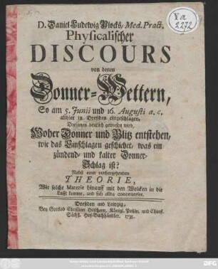 D. Daniel Ludewig Plocks, Med. Pract. Physicalischer Discours von denen Donner-Wettern, So am 5. Junii und 16. Augusti a. c. allhier in Dreßden eingeschlagen : Darinnen deutlich gewiesen wird, Woher Donner und Blitz entstehen ... ; Nebst einer vorhergehenden Theorie, Wie solche Materie hinauff mit den Wolcken in die Lufft komme, und sich allda concentrire