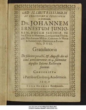 Ad Illustrissimum Ac Celsissimum Principem ac Dominum, Dn. Johannem Ernestum Iuniorem, Ducem Saxoniae ... Gratulatoria De feliciter peracto, & Augusti die ultimo annicurrentis 1614. solenniter deposito Salanae Rectoratu sexenni. Conscripta a Patribus Civibusq[ue] Academicis