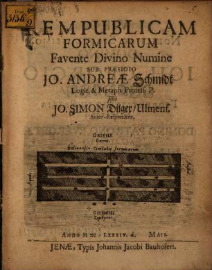 Rempublicam Formicarum Favente Divino Numine Sub Praesidio Jo. Andreae Schmidt Logic. & Metaph. Profess. P. sistet Jo. Simon Dilger/ Ulmens. Autor-Respondens. Anno MDCLXXXIV. d. Maii.