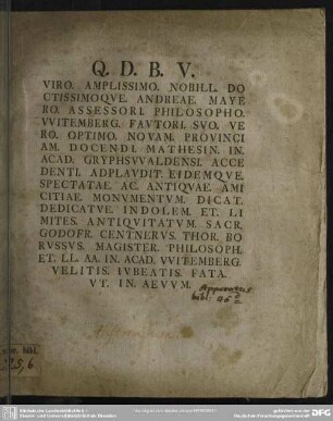 Viro. Amplissimo. Nobill. Doctissimoque. Andreae. Mayero. Assessori. Philosopho Witemberg. Fautori. Suo. Vero. Optimo. Novam. Provinciam. Docend. Mathesin. In. Acad. Gryphswaldensi. Accedenti. Applaudit. Eidemque. Spectatae. Ac. Antiquae. Amicitiae. Monumentum. Dicat. Dedicatue. Indolem. Et. Limites. Antiquitatum. Sacr. Godofr. Centerus. Thor. Boruss.. Magister. Philosoph.. Et Ll. Aa. In. Acad. Witemberg. Velitis. Iubeatis. Fata. Ut. In. Aevum. : [Programma de indole et limitibus antiquitatum sacrarum]