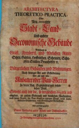 Architectvra Theoretico-Practica, Oder Neu-inventirte Stadt- Land- Und andere Oeconomische Gebäude : Bestehend in Gräfl. Freyherrl. und Adelichen Ritter-Sitzen, Gärten, Hoffröthen, Scheunen, Schupfen, Ställen, Brauhöfen, [et]c. Auch Bürgerlichen Gebäuden und Wohnungen, Nach heutiger Art und Erforderung Vor alle und iede Anbauer oder Bau-Herren Zu deren Nutz, Ergötzlichkeit und belieblichen Wahl, Sowohl auch vor die, so dergleichen dirigiren und angeben, zu gutem Gebrauch und dienlichen Nachrichten, nach denen Reguln der Bau-Kunst in richtigen Maaß, nebst beybefindlicher Erläuterung, auch Uberschlag der Bedürffnüß, verzeichnet, Und ans Licht gegeben, [Grundwerk]