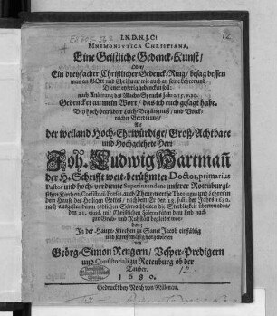 Mnemoneutica Christiana, Eine geistliche Gedenck-Kunst/ Oder/ Ein dreyfacher Christlicher Gedenck-Ring/ besag dessen man an Gott und Christum/ wie auch an seine Lehrer und Diener eyferig gedencken soll: nach Anleitung des Macht-Spruchs Joh: c. 15. v. 20. Gedencket an mein Wort/ das ich euch gesagt habe : Bey hoch-betrübter Leich-Begängnuß/ und Volckreicher Beerdigung/ Als der ... Herr Joh. Ludwig Hartman[n] der H. Schrifft weit-berühmter Doctor, primarius Pastor und hoch-verdiente Superintendens unserer Rotenburgischen Kirchen ... nachdem Er den 18. Julii des Jahrs 1680. ... die Sterbligkeit überwunden/ den 21. eiusd. ... zur Grab- und Ruhstätt begleitet woden