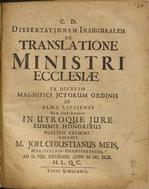Dissertationem Inauguralem De Translatione Ministri Ecclesiae Ex Decreto Magnifici ICtorum Ordinis In Alma Lipsiensi Pro Obtinendis In Utroque Iure Summis Honoribus Publico Examini Exponit M. Joh. Christianus Meis, Marisfeldio-Hennebergicus, Ad D. VIII. Decembr. Anni MDCXCII. H.L.Q.C.