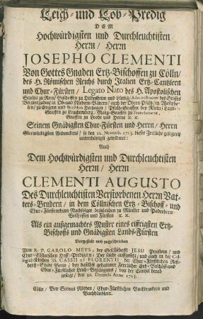 Leich- und Lob-Predig Dem Hochwürdigsten und Durchleuchtisten Herrn/ Herrn Josepho Clementi Von Gottes Gnaden Ertz-Bischoffen zu Cölln/ des H. Römischen Reichs durch Italien Ertz-Cantzlern und Chur-Fürsten ... Seinem Gnädigsten Chur-Fürsten und Herrn/ Herrn Glorwürdigsten Andenckens/ so den 12. Novemb. 1723. dieses Zeitliche gesegnet/ unterthänigst gewidmet : Auch Dem Hochwürdigsten und Durchleuchtisten Herrn/ Herrn Clementi Augusto Des Durchleuchtisten Verstorbenen Herrn Vatters-Brudern/ in dem Cöllnischen Ertz-Bischoff- und Chur-Fürstenthum Nachfolger ...
