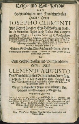 Leich- und Lob-Predig Dem Hochwürdigsten und Durchleuchtisten Herrn/ Herrn Josepho Clementi Von Gottes Gnaden Ertz-Bischoffen zu Cölln/ des H. Römischen Reichs durch Italien Ertz-Cantzlern und Chur-Fürsten ... Seinem Gnädigsten Chur-Fürsten und Herrn/ Herrn Glorwürdigsten Andenckens/ so den 12. Novemb. 1723. dieses Zeitliche gesegnet/ unterthänigst gewidmet : Auch Dem Hochwürdigsten und Durchleuchtisten Herrn/ Herrn Clementi Augusto Des Durchleuchtisten Verstorbenen Herrn Vatters-Brudern/ in dem Cöllnischen Ertz-Bischoff- und Chur-Fürstenthum Nachfolger ...