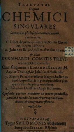 Tractatus aliquot Chemici Singvlares : Summum philosophorum arcanum continentes. 1. Liber de principiis naturæ, & artis Chemicæ, incerti authoris. 2. Johannis Belye Angli tractatulus novus, & aliis Bernhardi Comitis Trevirensis, ex Gallico versus. Cum fragmentis Eduardi Kellæi, H. Aquilæ Thuringi, & Joh. Isaaci Hollandi. 3. Fratris Ferrarii tractatus integer, hactenus fere suppressus, & in principio & fine plus quam dimidia parte mutilatus. 4. Johannis Daustenii Angli Rosarium