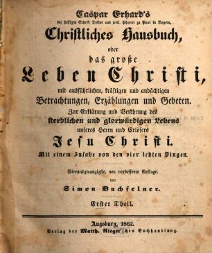 Caspar Erhard's der heiligen Schrift Doktor ... Christliches Hausbuch, Oder: Das grosse Leben Christi : durch ausführliche, kräftige, und andächtige Betrachtungen, Erzählungen, und Gebethe, Zu Erklärung und Verehrung der völligen Historie von dem sterblichen und glorwürdigen Leben unsers Herrn und Erlösers Jesu Christi, von seiner Haushaltung, Glorie und Herrlichkeit in seiner Kirche, jungfräulichen Mutter, heiligen Freunden, und ewigen Reiche, Gründlich ... eingerichtet, Mit drey Hauptregistern ... und Kupfern ... für alle ... Standespersonen ... beschrieben: sammt einem nützlichen Zusatz von den vier letzten Dingen, 1