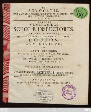 De Advocatis, Eorvmqve Officio, Virtvtibvs, Præmisset Cet. Apvd Veteres Romanos : Exponit, Simvlque Venerabiles Scholæ Inspectores, Et Alios Omnes, Qvos Annaberga Gremio Svo Fovet, Doctos, Cvm Civibvs, Vt Actvi Oratorio, ... D. XVII. Mart. Benevole Interesse Velint, Condecentibvs Verbis Et Obseqviosa Compellatione Invitat, Adam Daniel Richtervs, Rect. Schol. Et Reg. Societ. Regiomont. Tevt. Sodalis.