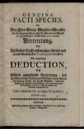 Genuina Facti Species, Die Von Ihro Königl. Majestät in Preussen, als Hertzogen zu Cleve, und Graffen von der Marck, in gegenwärtigem Reichs-Krieg prætendirende Vertrettung, Des Fürstlichen Stifft-Essendischen Reichs- und Crayß-Mannschaffts-Contingents betreffend : Mit beygefügter Deduction, daß Allsolch-zumuthende Vertrettung, des Teutschen Reichs Rechten und Gesätzen ... ungegründet sey ; Cum Adjunctis Lit. A. usque U. inclusivè.