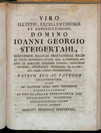 Viro Illustri, Excellentissimo Et Experientissimo, Domino Joanni Georgio Steigertahl, Serenissimi Magnae Brittanniae Regis Ac Ducis Brunsvico-Luneb. Rel. A Consiliis Aulicis Et Sanitate Corporis Tuenda, Medicinae Doctori, Eiusdemque Professori In Academia Julia Longe Celeberrimo [...]