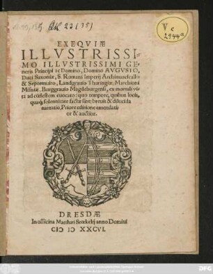 EXEQVIAE || ILLVSTRISSI=||MO ILLVSTRISSIMI GE=||neris Principi ac Domino, Domino AVGVSTO,|| Duci Saxoniae, S. Romani Imperij Archimarescallo || & Septemuiro, Landgrauio Thuringiae, Marchioni || Misniae, Burggrauio Magdeburgensi, ex mortali vi=||ta ad coelestem euocato: quo tempore, quibus locis,|| qua#́[que] solennitate factae sint: breuis & dilucida || narratio. Priore editione emendati=||or & auctior.||
