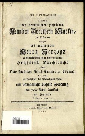 Pro Informatione in Sachen der verwittibten Hofräthin, Aemilien Dorotheen Mackin, zu Eisenach entgegen des regierenden Herrn Herzogs zu Sachsen Weimar und Eisenach Hochfürstl. Durchlaucht sodann Dero Fürstliche Renth-Cammer zu Eisenach, wie auch die Landschaft des Fürstenthums Jena, eine vermeintliche Schuld-Forderung von 7000 Rthlr. betreffend : mit Beylagen a Num. 1. usque 25.