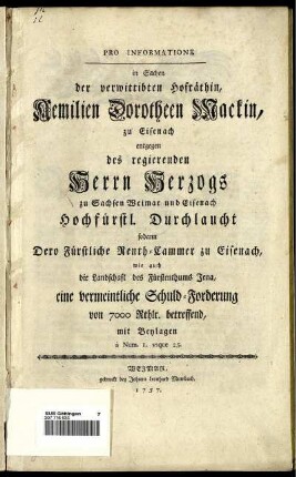 Pro Informatione in Sachen der verwittibten Hofräthin, Aemilien Dorotheen Mackin, zu Eisenach entgegen des regierenden Herrn Herzogs zu Sachsen Weimar und Eisenach Hochfürstl. Durchlaucht sodann Dero Fürstliche Renth-Cammer zu Eisenach, wie auch die Landschaft des Fürstenthums Jena, eine vermeintliche Schuld-Forderung von 7000 Rthlr. betreffend : mit Beylagen a Num. 1. usque 25.