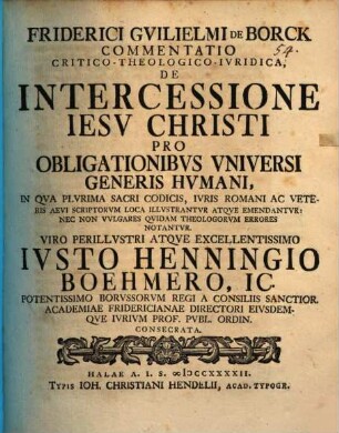 Friderici Guilielmi de Borck Commentatio crit. theol. iur. de intercessione Iesu Christi pro obligationibus universi generis humani : in qua plurima sacri codicis, iuris Romani ac veteris aevi scriptorum loca illustrantur atque emendantur, nec non vulgares quidam theologorum errores notantur ; Viro perillustri atque excellentissimo Iusto Hennigio Boehmero ... consecrata