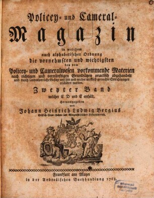 Policey- und Cameral-Magazin : in welchem nach alphabetischer Ordnung die vornehmsten und wichtigsten bey dem Policey- und Cameralwesen vorkommende Materien nach richtigen und vernünftigen Grundsätzen practisch abgehandelt und durch landesherrliche Gesetze und hin und wieder wirklich gemachte Einrichtungen erläutert werden. 2. 1768