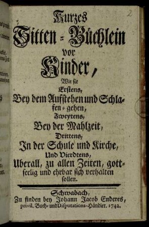 Kurzes Sitten-Büchlein vor Kinder : Wie sie Erstens, Bey dem Aufstehen und Schlafen-gehen, Zweytens, Bey der Mahlzeit, Drittens, In der Schule und Kirche, Und Vierdtens, Uberall, zu allen Zeiten, gottseelig und ehrbar sich verhalten sollen