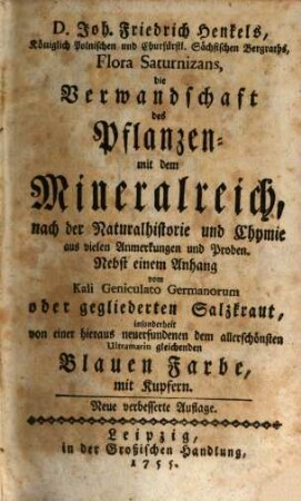 D. Joh. Friedrich Henkels, Königlich Polnischen und Churfürstl. Sächsischen Bergraths, Flora Saturnizans, die Verwandschaft des Pflanzen- mit dem Mineralreich, nach der Naturalhistorie und Chymie aus vielen Anmerkungen und Proben. : Nebst einem Anhang vom Kali Geniculato Germanorum oder gegliederten Salzkraut, insonderheit von einer hieraus neuerfundenen dem allerschönsten Ultramarin gleichenden Blauen Farbe, mit Kupfern
