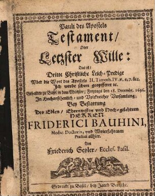 Pauli des Apostels Testament, Oder Letzter Wille : Das ist, Dritte Christliche Leich-Predigt Vber die Wort des Apostels II. Timoth. IV. v. 6,7 &c. Ich werde schon geopfferet [et]c. Gehalten zu Basel in dem Münster; Freytags den 18. Decembr. 1696. In Hochansehenlich- und Volckreicher Versamlung; Bey Bestattung Des Edlen, Ehrenvesten vnd Hoch-gelehrten Herren Friderici Bauhini, Medic. Doctoris, vnd Wolerfahrenen Practici allhier