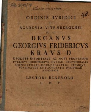 Ordinis Ivridici In Academia Vitembergensi H. T. Decanvs Georgivs Fridericvs Kravs D Digesti Infortiati Ac Novi Professor Pvblicvs Ordinarivs Cvriae Provincialis Consistorii Ecclesiastici Itemqve Scabinatvs Et Facvltatis Ivridicae Assessor Lectori Benevolo S. D. P : [P. P. dominica III. Aduentus Christi Seruatoris nostri, a. R. G. MDCCLXIII.]