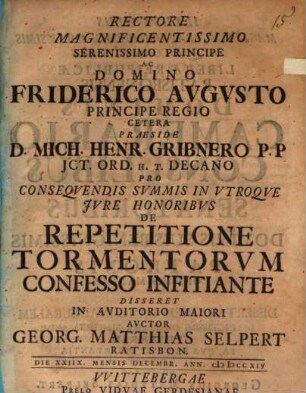 Rectore Magnificentissimo Serenissimo Principe Ac Domino Friderico Avgvsto Principe Regio Cetera Praeside D. Mich. Henr. Gribnero P. P. JCt. Ord. H. T. Decano Pro Conseqvendis Svmmis In Vtroqve Jvre Honoribvs De Repetitione Tormentorvm Confesso Infitiante Disseret In Avditorio Maiori Avctor Georg. Matthias Selpert Ratisbon. Die XXIIX. Mensis Decembr. Ann. MDCCXIV.