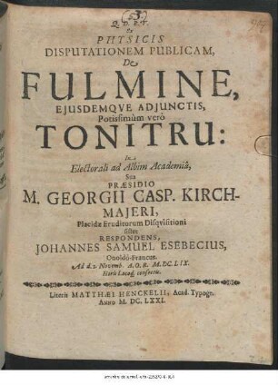 Ex Physicis Disputationem Publicam, De Fulmine, Eiusdemque Adiunctis, Potissimum vero Tonitru: In Electorali ad Albim Academia, Sub Praesidio, M. Georgii Casp. Kirchmaieri, Placidae Eruditorum Disquisitioni sistet Respondens, Johannes Samuel Esebecius, Onoldo-Francus. Ad d. 2. Novemb. A.O.R. M.DC.LIX. Horis Locoq[ue] consuetis