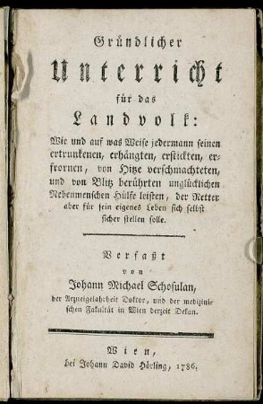 Gründlicher Unterricht für das Landvolk: Wie und auf was Weise jedermann seinen ertrunkenen, erhängten, erstickten, erfrornen, von Hitze verschmachteten und von Blitz berührten unglücklichen Nebenmenschen Hülfe leisten, der Retter aber für sein eigenes Leben sich selbst sicher stellen solle