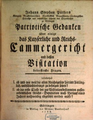 Johann Stephan Pütters Königlich Großbritannischen Churfürstlich Braunschweig-Lüneburgischen Hofraths ... Patriotische Gedanken über einige das Kayserliche und Reichs-Cammergericht und dessen Visitation betreffende Fragen : insonderheit I. ob und wie weit die alten Reichsgesetze hierinn hinlänglich, und schlechterdings zu befolgen seyen? II. ob die erste Classe ... nach Verlauf eines Jahres nothwendig abgelöset werden müsse?