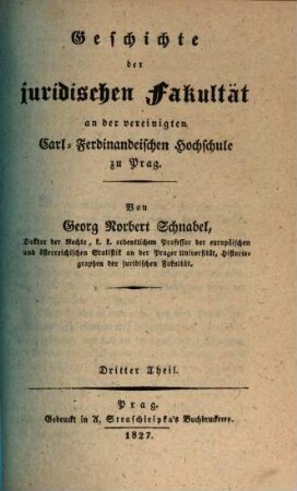Geschichte der Juridischen Fakultät an der vereinigten Carl-Ferdinandeischen Hochschule zu Prag : nebst einer vorausgeschickten Einleitung über den Zustand des juridischen Studiums an der alten Carolinischen Universität, 3. (1827). - IV, 167 S.