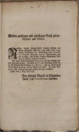 Unsern gnädigen und günstigen Gruß zuvor, Ehrsame gute Gönner. Nachdem Unsers allergnädigsten Landes-Fürsten und Herrn Königliche Majestät zum besten derer litigirenden Partheyen und Abkürtzung derer Consistorial-Processe anliegende General-Verordnung ergehen zu lassen ...bewogen worden; ... : Cassel, den 7. Tag Julii 1738.