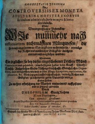 Consultatio Iuridica De Controversiis Ex Moneta Adulterina Noviter Exortis secundum adminicula Iuris ex aequo & bono decidendis, Oder Unvorgreiffliches Bedencken, Wie nunmehr nach restituirtem rechtmässigen Müntzwesen die hierauß angesponnene Streitigkeiten mehrentheils vermüge der Rechte und natürlicher Billigkeit möchten erortert und verglichen werden : Worinnen Ein jeglicher, so bey dieser eingeschobener Leichter Müntz Contrahiret und gehandelt, seins befügnus halber beim Kauff, Miethe, Tausch ... vermög Rechts und Billigkeit zu behaupten guten Unterricht wird zu finden haben