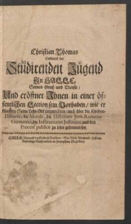 Christian Thomas Entbietet der Studirenden Jugend In Halle Seinen Gruß und Dienste/ Und eröffnet Ihnen in einer öffentlichen Lection sein Vorhaben/ wie er künfftig Seine Lehr-Art einzurichten/ auch über die Kirchen-Historie, die Morale, die Historiam Iuris Romano-Germanici, die Institutiones Iustiniani und den Process publice zu lesen gesonnen sey