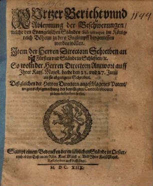 Kurtzer Bericht vnnd Ableynung der Beschwerungen, welche den Evangelischen Ständen Sub utraque im Königreich Böheim zu dero Vnglimpff beygemessen werden wöllen : Item der Herren Directorn Schreiben an den Fürsten vnd Stände in Schlesien, [et]c., So woln der Herren Directorn Antwort auff Jhrer Kays. Majest. beede den 23. vnd 27. Junii an sie abgegangene Schreiben. Deßgleichen der Herren Directorn angeschlagenes Patent, wegen richtigmachung der bewilligten Contributionen zu dem defension wesen