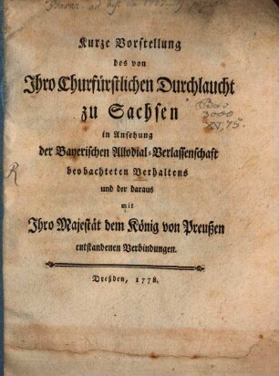 Kurze Vorstellung des von Ihro Churfürstlichen Durchlaucht zu Sachsen in Ansehung der Bayerischen Allodial-Verlassenschaft beobachteten Verhaltens und der daraus mit Ihro Majestät dem König von Preußen entstandenen Verbindungen