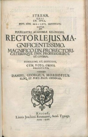 Strenae. Quas. In. Ipsa. Novi. Anni. MDCLXVI. Festivitate. Novae. Et. Perillustri. Academiae. Kiloniensi. Rectoris. Eius. Magnificentissimo. Magnifico. Dn. Prorectori. Caeterisque. Dnn. Professoribus. Et. Civibus. ... Offert. Daniel. Georgius. Morhofius. Eloq. Et. Poet. Prof. Ordinar.