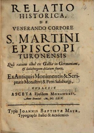 Relatio Historica, De Venerando Corpore S. Martini Episcopi Turonensis Quâ ratione illud ex Gallia in Germaniam, & Salisburgum delatum fuerit : Ex Antiquis Monimentis & Scripturis Monasterij S. Petri Salisburgi, Collegit Asceta Ejusdem Monasterii ...
